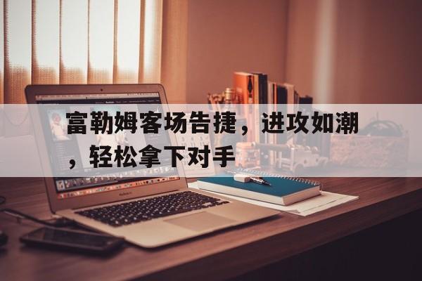 富勒姆客场告捷，进攻如潮，轻松拿下对手